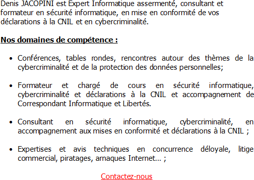 Denis JACOPINI est Expert Informatique assermenté, consultant et formateur en sécurité informatique, en mise en conformité de vos déclarations à la CNIL et en cybercriminalité. Nos domaines de compétence : Conférences, tables-rondes, rencontres autour des thèmes de la cybercriminalité et de la protection des données personnelles, Formateur et chargé de cours en sécurité informatique, cybercriminalité et déclarations à la CNIL et accompagnement de Correspondant Informatique et Libertés, Consultant en sécurité informatique, cybercriminalité, en accompagnement aux mises en conformité et déclarations à la CNIL, Expertises et avis techniques en concurrence déloyale, litige commercial, piratages, arnaques Internet… ;