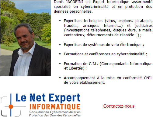 Denis JACOPINI est Expert Informatique assermenté spécialisé en cybercriminalité et en protection des données personnelles.Expertises techniques (virus, espions, piratages, arnaques Internet…) et judiciaires (contentieux, détournements de clientèle…), Expertises de systèmes de vote électronique, Formations et conférences en cybercriminalité, Formation de C.I.L. (Correspondants Informatique et Libertés), Accompagnement à la mise en conformité CNIL de votre établissement.
