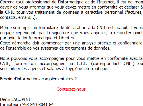 Comme tout professionnel de l'informatique et de l'Internet, il est de mon devoir de vous informer que vous devez mettre en conformité et déclarer à la CNIL tous vos traitement de données à caractère personnel (factures, contacts, emails...). Même si remplir un formulaire de déclaration à la CNIL est gratuit, il vous engage cependant, par la signature que vous apposez, à respecter point par point la loi Informatique et Libertés. Cette démarche doit commencer par une analyse précise et confidentielle de l'ensemble de vos systèmes de traitements de données. Nous pouvons vous accompagner pour vous mettre en conformité avec la CNIL, former ou accompagner un C.I.L. (correspondant CNIL) ou sensibiliser les agents et salariés à l'hygiène informatique. Denis JACOPINI formateur